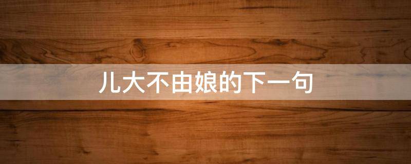 儿大不由娘的下一句 儿大不由爹女大不由娘的意思