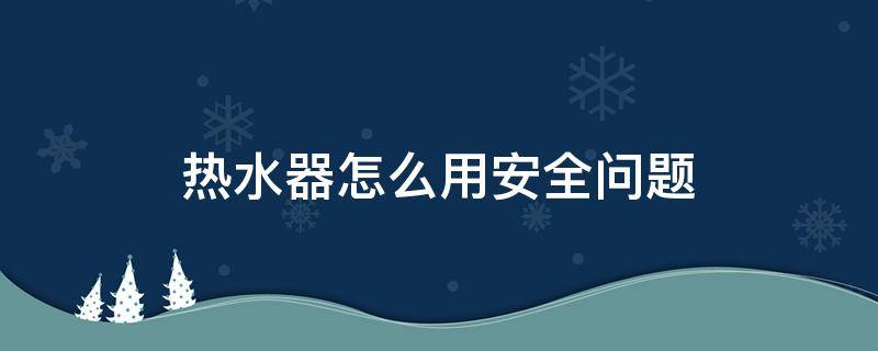 热水器怎么用安全问题 热水器怎么使用安全问题