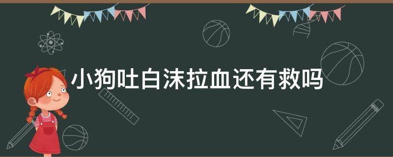 小狗吐白沫拉血还有救吗（小狗拉血吐白沫还能活吗）