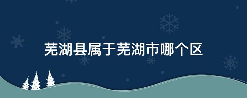 芜湖县属于芜湖市哪个区（芜湖县属于哪个市的）