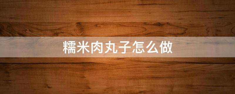 糯米肉丸子怎么做 糯米肉丸子怎么做又滑又嫩