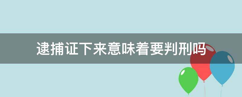 逮捕证下来意味着要判刑吗 刑事拘留后下逮捕证是不是肯定会判刑