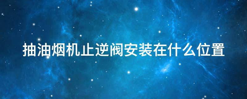 抽油烟机止逆阀安装在什么位置 抽油烟机止逆阀安装在什么位置合适