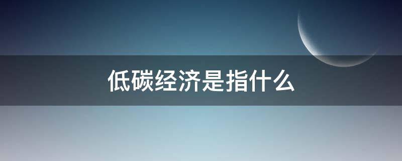 低碳经济是指什么（低碳经济是指什么样的经济发展模式）