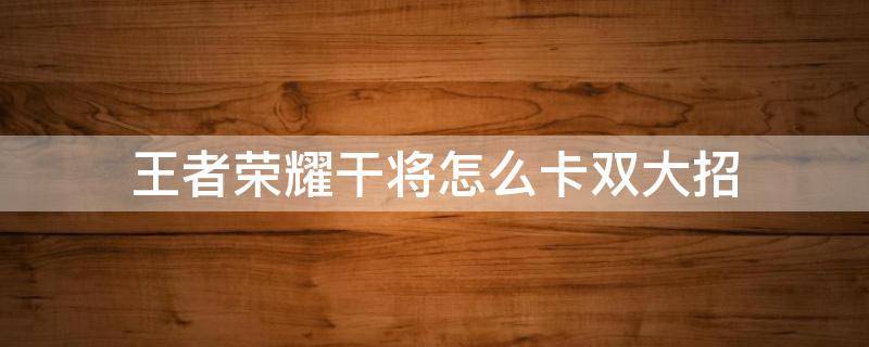 王者荣耀干将怎么卡双大招 王者荣耀干将双大招还能用吗