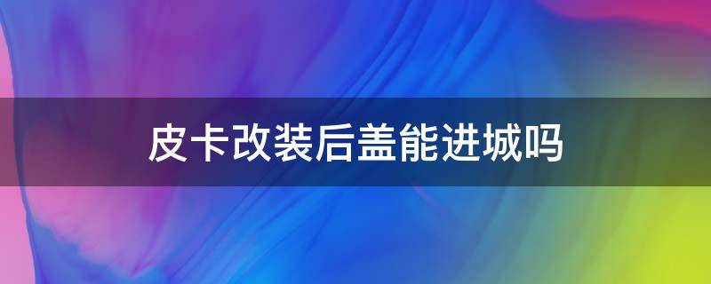 皮卡改装后盖能进城吗 皮卡车改装后盖可以进市区不