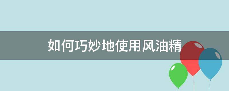 如何巧妙地使用风油精（风油精使用小妙招）