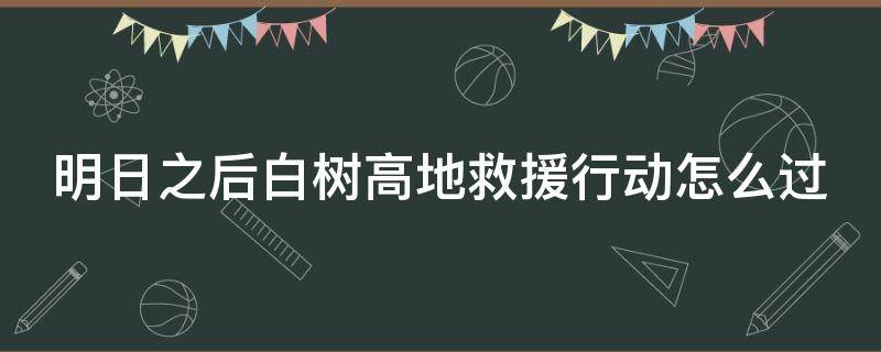 明日之后白树高地救援行动怎么过（明日之后白树高地救援行动怎么过斩马刀）