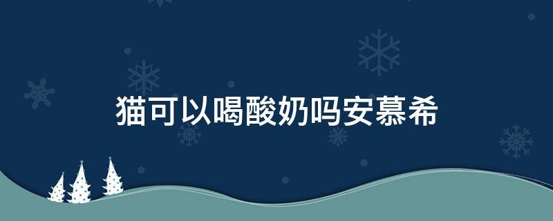猫可以喝酸奶吗安慕希（猫能喝酸奶吗安慕希）
