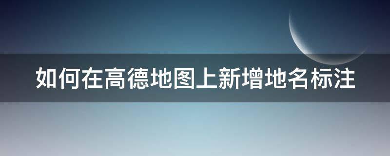 如何在高德地图上新增地名标注 高德地图添加地名