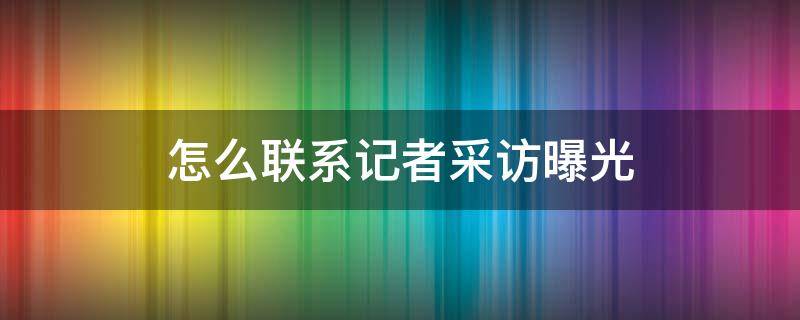 怎么联系记者采访曝光（怎么联系新闻记者采访曝光）