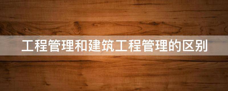 工程管理和建筑工程管理的区别 建设工程管理和建筑工程管理的区别