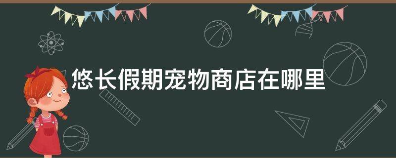 悠长假期宠物商店在哪里（悠长假期宠物商店要多少级才能进去）