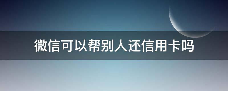 微信可以帮别人还信用卡吗（微信可以帮别人还信用卡吗要手续费吗）