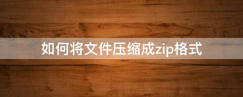 如何将文件压缩成zip格式（怎么将文件压缩成zip）