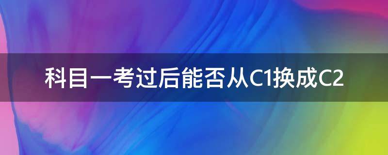 科目一考过后能否从C1换成C2（科目一考过后能否从C1换成C2,科目一需要重考吗）