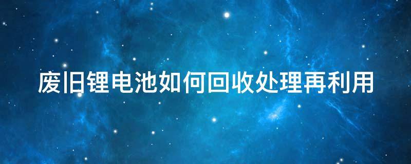废旧锂电池如何回收处理再利用 废旧锂电池如何回收处理再利用呢