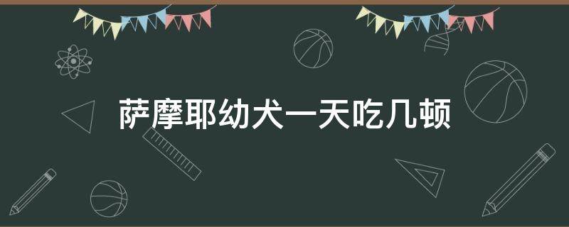 萨摩耶幼犬一天吃几顿 萨摩耶幼犬一天吃几顿合适