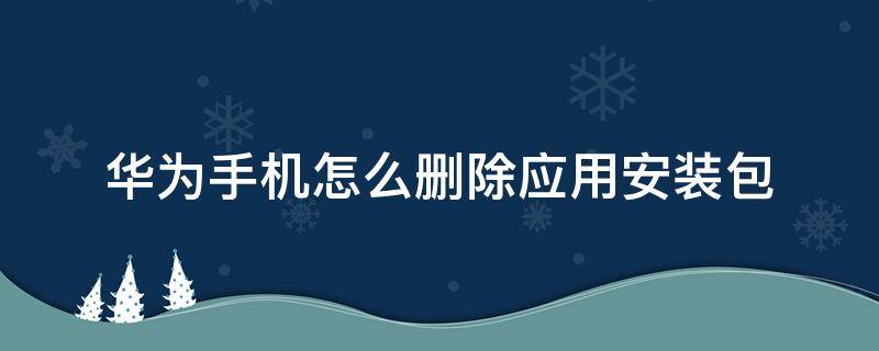 华为手机怎么删除应用安装包 怎么删除华为手机里的安装包