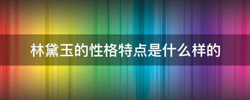 林黛玉的性格特点是什么样的 林黛玉有哪些性格特点