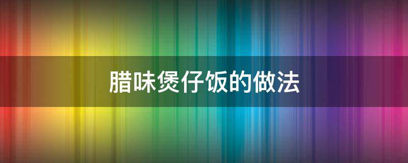 腊味煲仔饭的做法 腊味煲仔饭的做法窍门