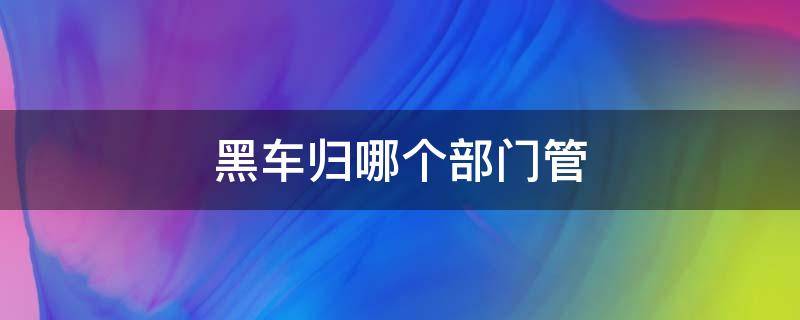 黑车归哪个部门管（黑车归哪个部门管电话）