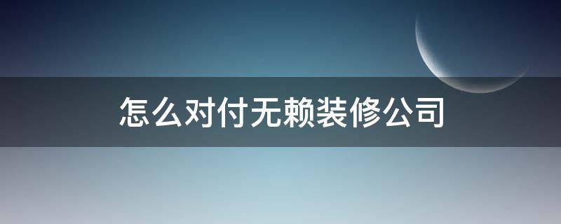 怎么对付无赖装修公司 装修公司无赖怎么办