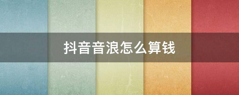 抖音音浪怎么算钱 抖音音浪怎么算钱,10万音浪换多少钱?