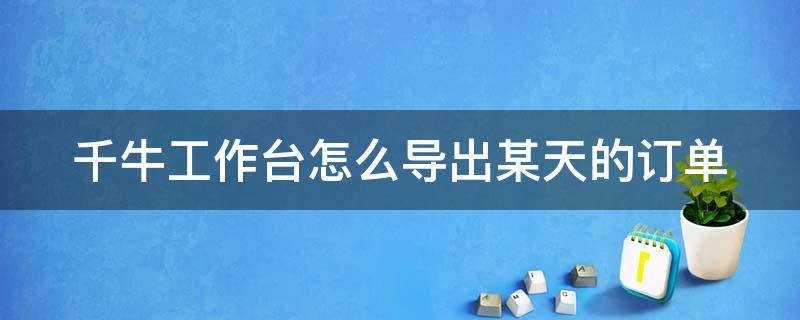 千牛工作台怎么导出某天的订单 千牛工作台怎么导出订单数据