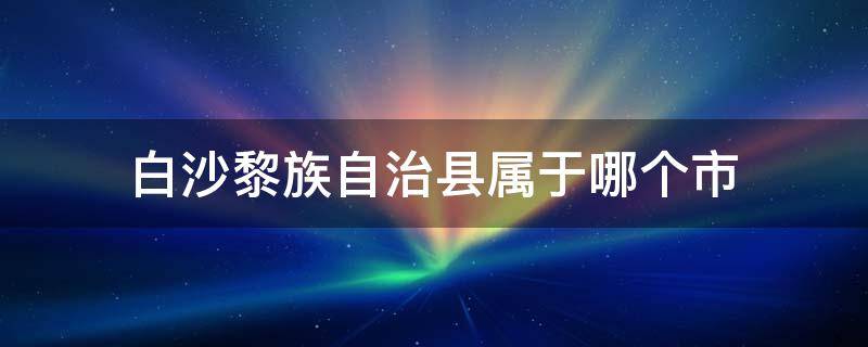 白沙黎族自治县属于哪个市（白沙黎族自治县属于哪个省哪个市）