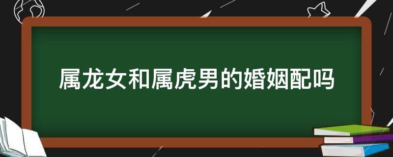 属龙女和属虎男的婚姻配吗 属虎女跟属龙男的婚姻配吗