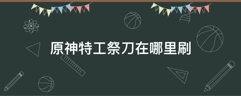 原神特工祭刀在哪里刷（原神猎兵祭刀在哪里刷）