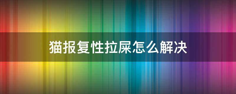 猫报复性拉屎怎么解决 猫报复性拉屎怎么办