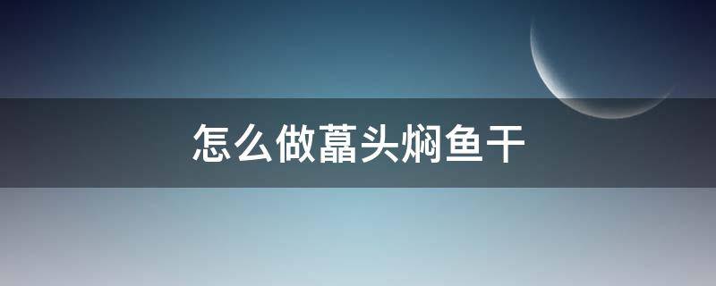 怎么做藠头焖鱼干（干焖鱼头的做法大全集）