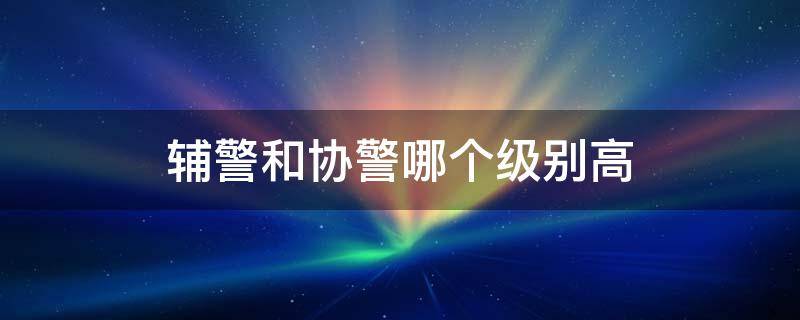 辅警和协警哪个级别高 辅警和协警的区别是什么,哪个职位更高?