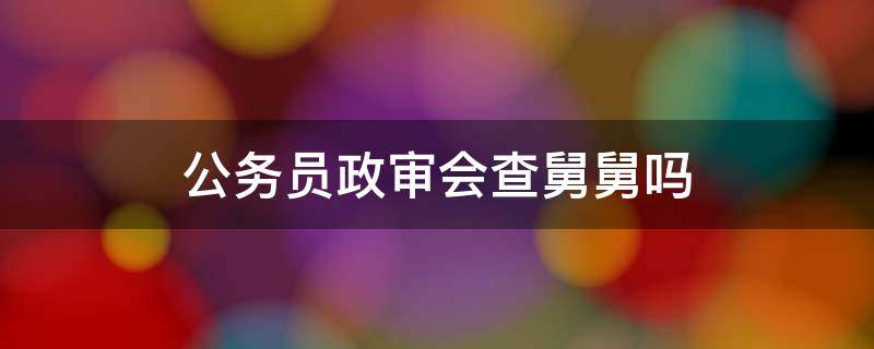 公务员政审会查舅舅吗（政审会不会查舅舅）