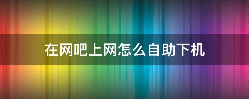 在网吧上网怎么自助下机（网吧自助下机怎么弄）