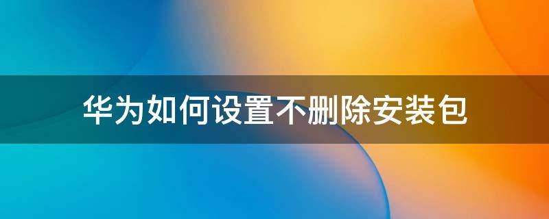 华为如何设置不删除安装包（华为手机怎么设置安装后不删除安装包）