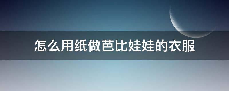 怎么用纸做芭比娃娃的衣服（怎么用纸做芭比娃娃的衣服可穿）