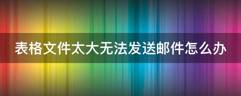 表格文件太大无法发送邮件怎么办 表格文件太大发送不了怎么办