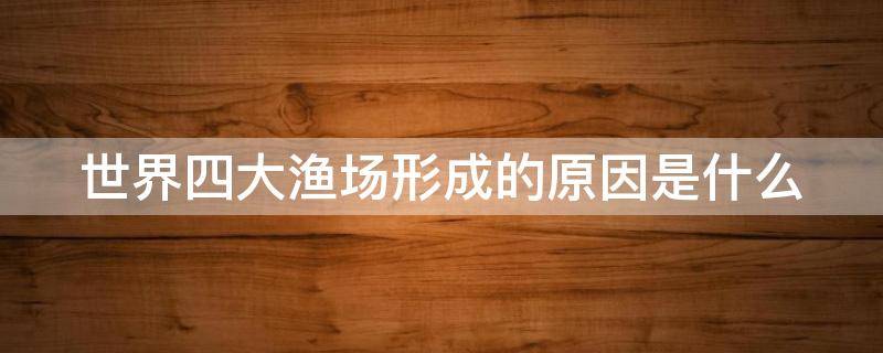世界四大渔场形成的原因是什么（说出世界四大渔场的名称及其主要成因）
