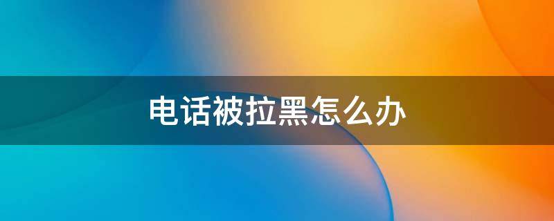 电话被拉黑怎么办 电话被拉黑了有什么办法可以打通