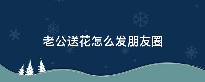 老公送花怎么发朋友圈（生日老公送花怎么发朋友圈）