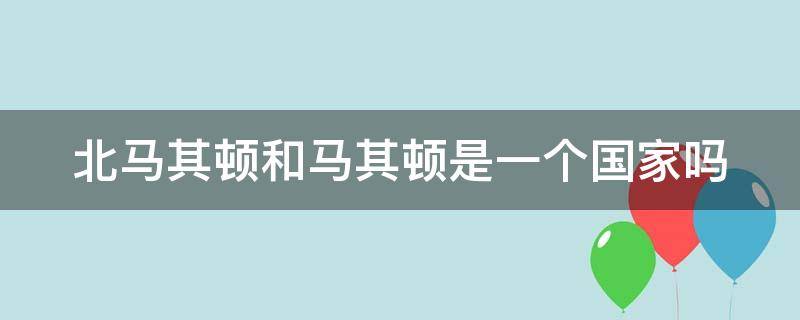 北马其顿和马其顿是一个国家吗（马其顿和北马其顿有什么区别）