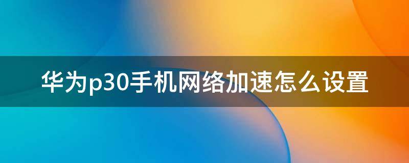 华为p30手机网络加速怎么设置 华为p30pro怎么开启网络加速