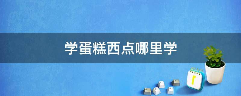 学蛋糕西点哪里学 哪里能学西点蛋糕?