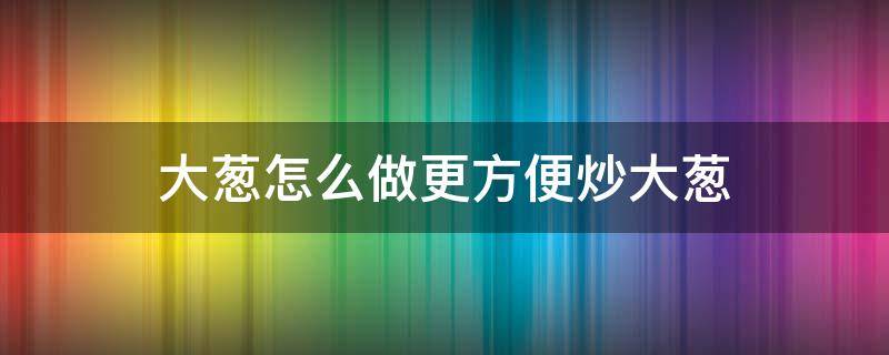 大葱怎么做更方便炒大葱 炒大葱的家常做法