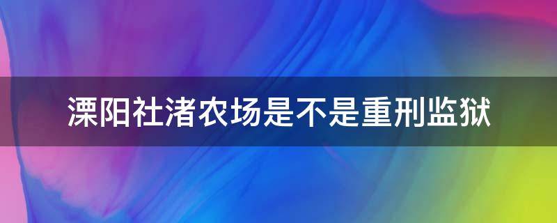 溧阳社渚农场是不是重刑监狱（溧阳社渚农场是不是重刑监狱七监区）