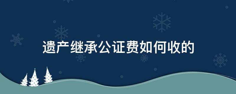 遗产继承公证费如何收的 遗产继承公证费怎么收