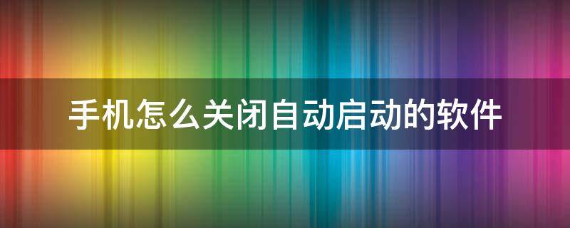 手机怎么关闭自动启动的软件（如何关闭软件自启动手机）